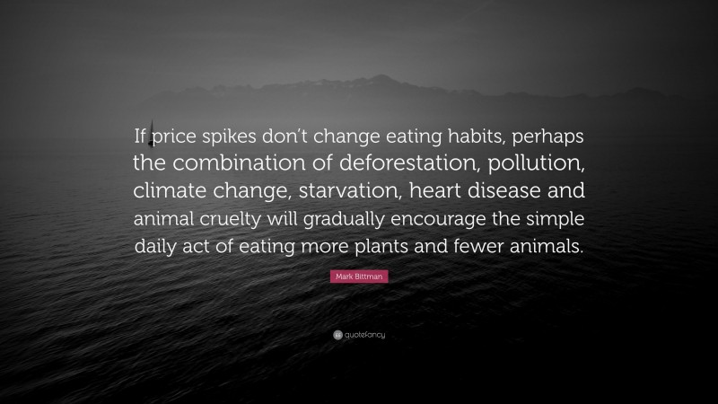 Mark Bittman Quote: “If price spikes don’t change eating habits, perhaps the combination of deforestation, pollution, climate change, starvation, heart disease and animal cruelty will gradually encourage the simple daily act of eating more plants and fewer animals.”