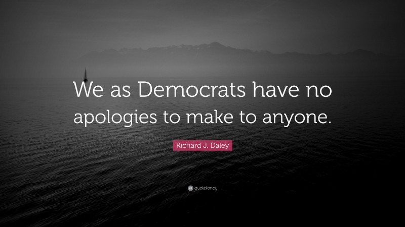 Richard J. Daley Quote: “We as Democrats have no apologies to make to anyone.”
