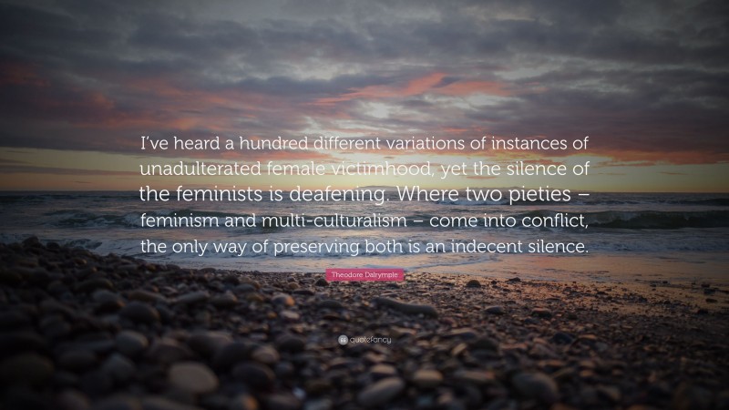 Theodore Dalrymple Quote: “I’ve heard a hundred different variations of instances of unadulterated female victimhood, yet the silence of the feminists is deafening. Where two pieties – feminism and multi-culturalism – come into conflict, the only way of preserving both is an indecent silence.”