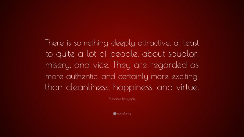 Theodore Dalrymple Quote: “There is something deeply attractive, at least to quite a lot of people, about squalor, misery, and vice. They are regarded as more authentic, and certainly more exciting, than cleanliness, happiness, and virtue.”