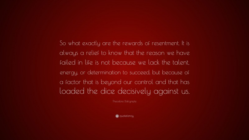Theodore Dalrymple Quote: “So what exactly are the rewards of resentment. It is always a relief to know that the reason we have failed in life is not because we lack the talent, energy, or determination to succeed, but because of a factor that is beyond our control and that has loaded the dice decisively against us.”