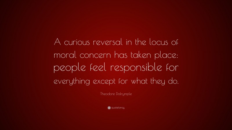 Theodore Dalrymple Quote: “A curious reversal in the locus of moral concern has taken place: people feel responsible for everything except for what they do.”