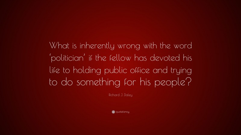 Richard J. Daley Quote: “What is inherently wrong with the word ‘politician’ if the fellow has devoted his life to holding public office and trying to do something for his people?”