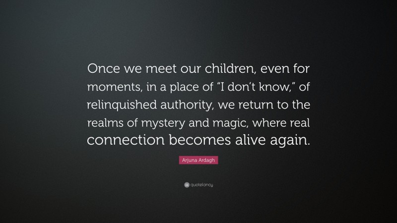 Arjuna Ardagh Quote: “Once we meet our children, even for moments, in a place of “I don’t know,” of relinquished authority, we return to the realms of mystery and magic, where real connection becomes alive again.”