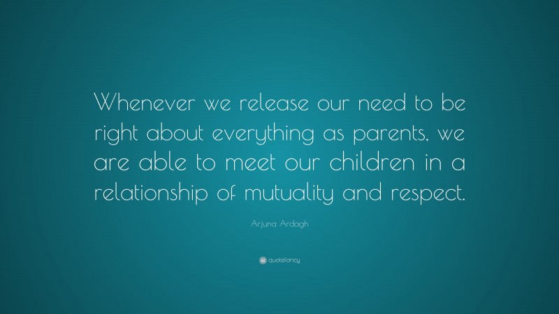 Arjuna Ardagh Quote: “Whenever we release our need to be right about everything as parents, we are able to meet our children in a relationship of mutuality and respect.”