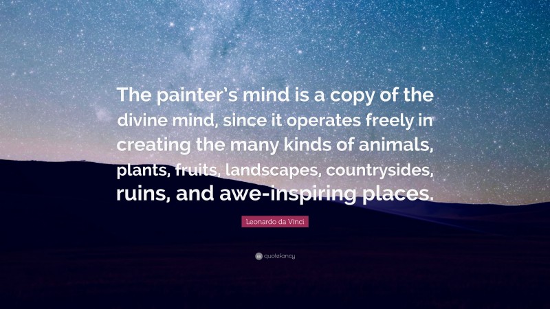 Leonardo da Vinci Quote: “The painter’s mind is a copy of the divine mind, since it operates freely in creating the many kinds of animals, plants, fruits, landscapes, countrysides, ruins, and awe-inspiring places.”