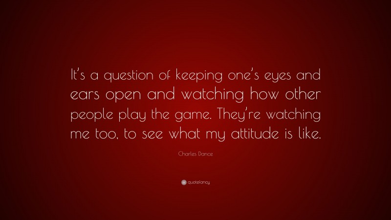 Charles Dance Quote: “It’s a question of keeping one’s eyes and ears open and watching how other people play the game. They’re watching me too, to see what my attitude is like.”