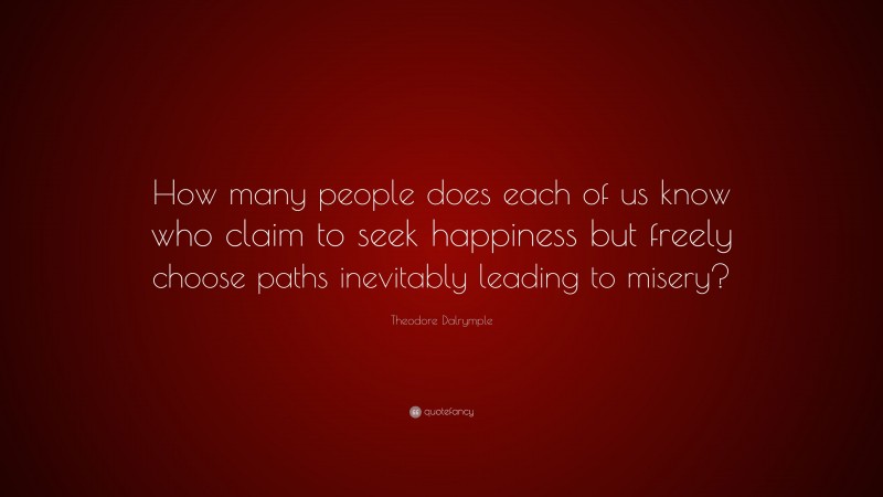 Theodore Dalrymple Quote: “How many people does each of us know who claim to seek happiness but freely choose paths inevitably leading to misery?”