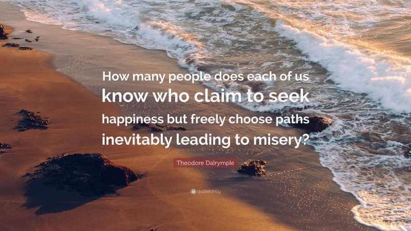 Theodore Dalrymple Quote: “How many people does each of us know who claim to seek happiness but freely choose paths inevitably leading to misery?”