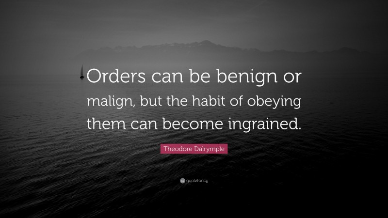 Theodore Dalrymple Quote: “Orders can be benign or malign, but the habit of obeying them can become ingrained.”