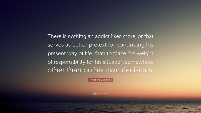 Theodore Dalrymple Quote: “There is nothing an addict likes more, or that serves as better pretext for continuing his present way of life, than to place the weight of responsibility for his situation somewhere other than on his own decisions.”