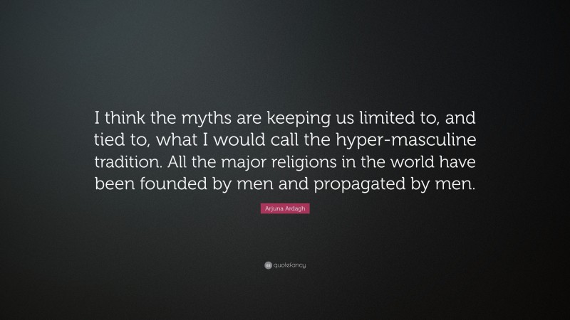 Arjuna Ardagh Quote: “I think the myths are keeping us limited to, and tied to, what I would call the hyper-masculine tradition. All the major religions in the world have been founded by men and propagated by men.”