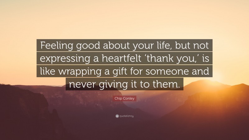 Chip Conley Quote: “Feeling good about your life, but not expressing a heartfelt ‘thank you,’ is like wrapping a gift for someone and never giving it to them.”