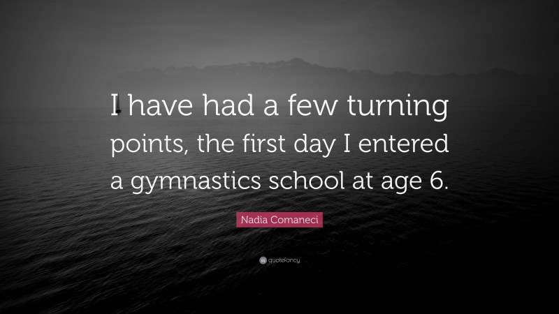 Nadia Comaneci Quote: “I have had a few turning points, the first day I entered a gymnastics school at age 6.”