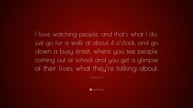 Andrea Corr Quote: “I love watching people, and that’s what I do; just go for a walk at about 4 o’clock, and go down a busy street, where you see people coming out of school and you get a glimpse of their lives, what they’re talking about.”