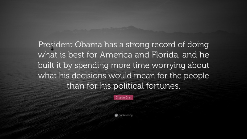 Charlie Crist Quote: “President Obama has a strong record of doing what is best for America and Florida, and he built it by spending more time worrying about what his decisions would mean for the people than for his political fortunes.”