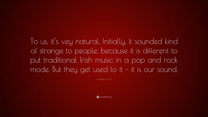 Andrea Corr Quote: “To us, it’s vey natural. Initially, it sounded kind of strange to people, because it is different to put traditional Irish music in a pop and rock mode. But they get used to it – it is our sound.”