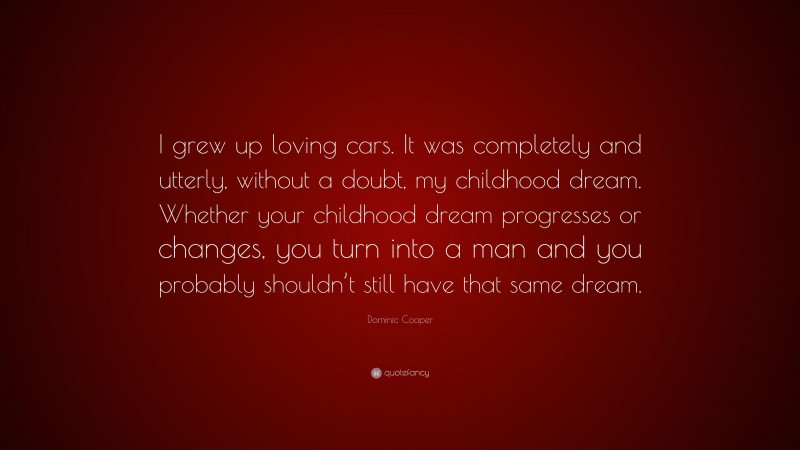 Dominic Cooper Quote: “I grew up loving cars. It was completely and utterly, without a doubt, my childhood dream. Whether your childhood dream progresses or changes, you turn into a man and you probably shouldn’t still have that same dream.”
