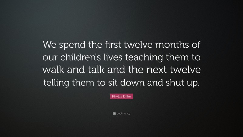 Phyllis Diller Quote: “We spend the first twelve months of our children's lives teaching them to walk and talk and the next twelve telling them to sit down and shut up.”