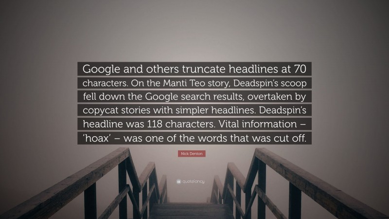 Nick Denton Quote: “Google and others truncate headlines at 70 characters. On the Manti Teo story, Deadspin’s scoop fell down the Google search results, overtaken by copycat stories with simpler headlines. Deadspin’s headline was 118 characters. Vital information – ‘hoax’ – was one of the words that was cut off.”