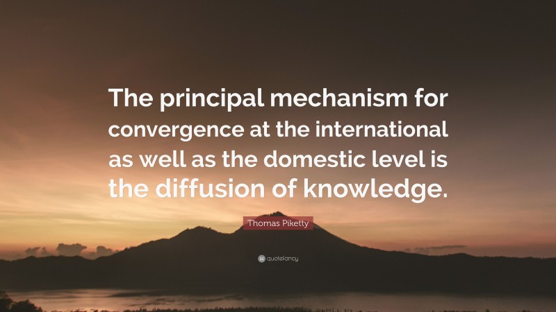 Thomas Piketty Quote: “The principal mechanism for convergence at the international as well as the domestic level is the diffusion of knowledge.”