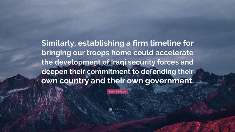 Peter DeFazio Quote: “Similarly, establishing a firm timeline for bringing our troops home could accelerate the development of Iraqi security forces and deepen their commitment to defending their own country and their own government.”