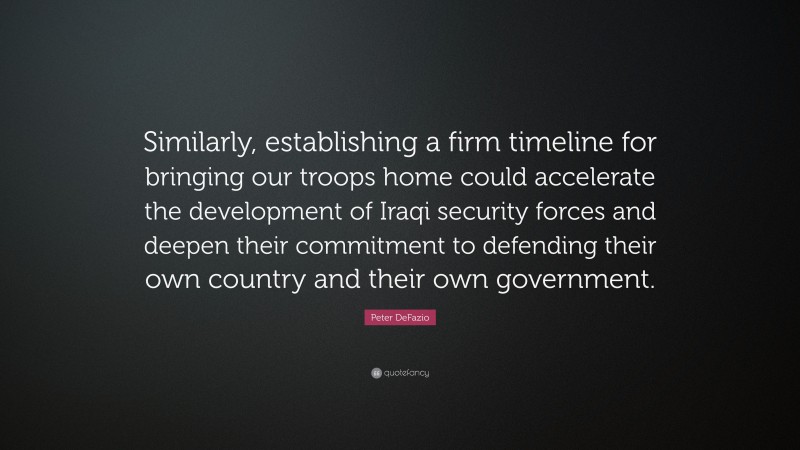 Peter DeFazio Quote: “Similarly, establishing a firm timeline for bringing our troops home could accelerate the development of Iraqi security forces and deepen their commitment to defending their own country and their own government.”
