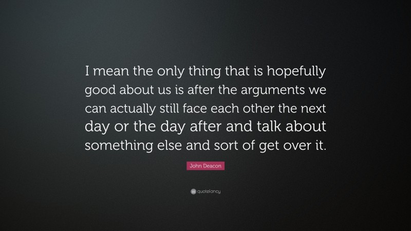 John Deacon Quote: “I mean the only thing that is hopefully good about us is after the arguments we can actually still face each other the next day or the day after and talk about something else and sort of get over it.”