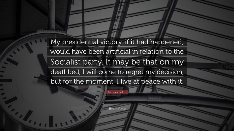 Jacques Delors Quote: “My presidential victory, if it had happened, would have been artificial in relation to the Socialist party. It may be that on my deathbed, I will come to regret my decision, but for the moment, I live at peace with it.”