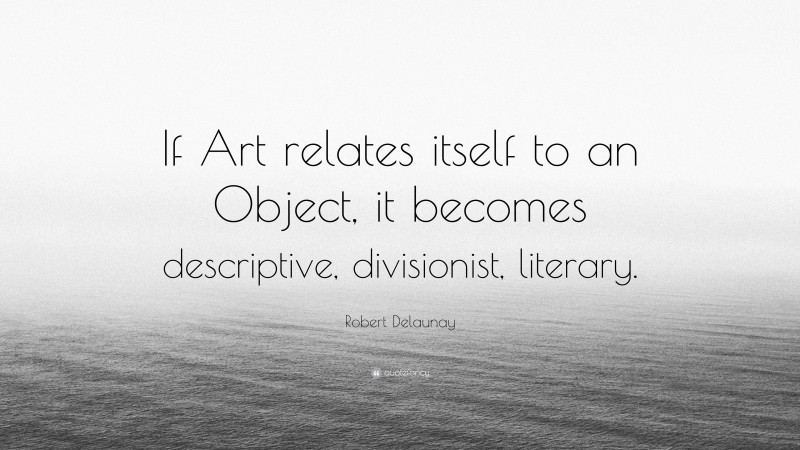 Robert Delaunay Quote: “If Art relates itself to an Object, it becomes descriptive, divisionist, literary.”