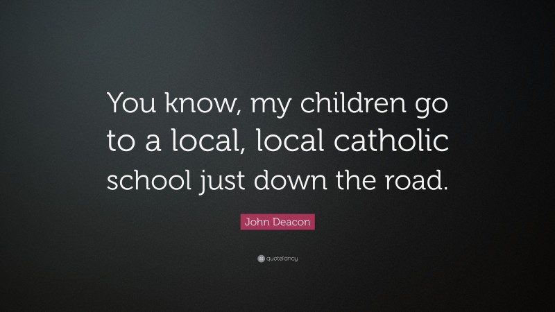 John Deacon Quote: “You know, my children go to a local, local catholic school just down the road.”