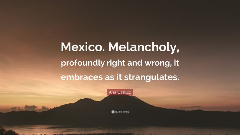 Ana Castillo Quote: “Mexico. Melancholy, profoundly right and wrong, it embraces as it strangulates.”