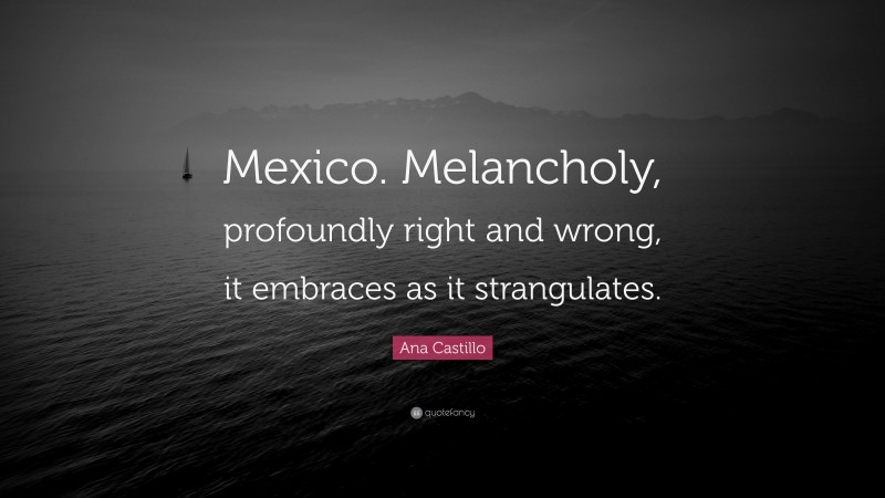 Ana Castillo Quote: “Mexico. Melancholy, profoundly right and wrong, it embraces as it strangulates.”