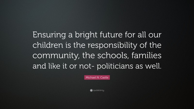 Michael N. Castle Quote: “Ensuring a bright future for all our children is the responsibility of the community, the schools, families and like it or not- politicians as well.”