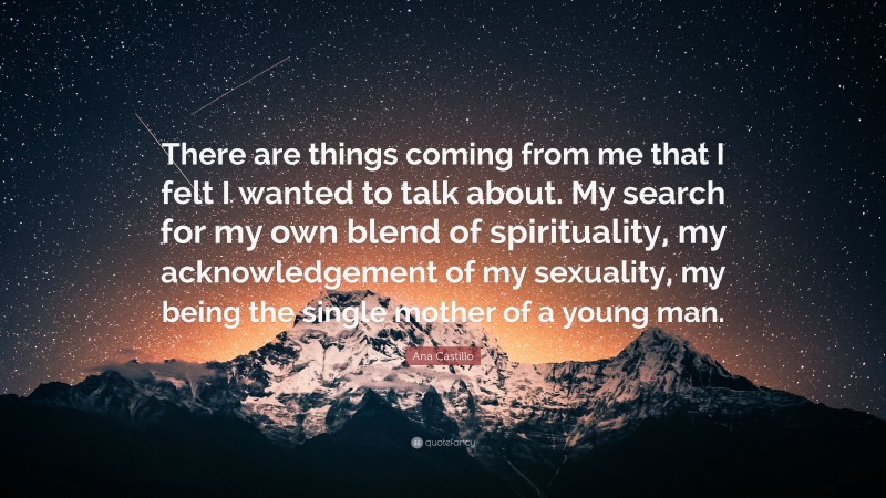 Ana Castillo Quote: “There are things coming from me that I felt I wanted to talk about. My search for my own blend of spirituality, my acknowledgement of my sexuality, my being the single mother of a young man.”