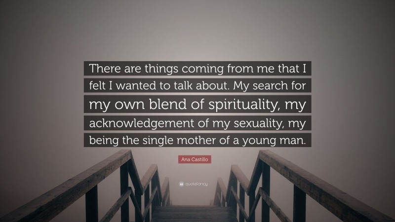 Ana Castillo Quote: “There are things coming from me that I felt I wanted to talk about. My search for my own blend of spirituality, my acknowledgement of my sexuality, my being the single mother of a young man.”