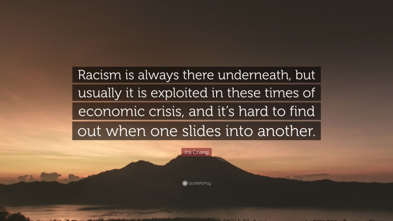 Iris Chang Quote: “Racism is always there underneath, but usually it is exploited in these times of economic crisis, and it’s hard to find out when one slides into another.”
