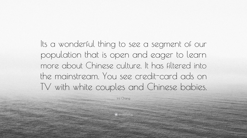 Iris Chang Quote: “Its a wonderful thing to see a segment of our population that is open and eager to learn more about Chinese culture. It has filtered into the mainstream. You see credit-card ads on TV with white couples and Chinese babies.”