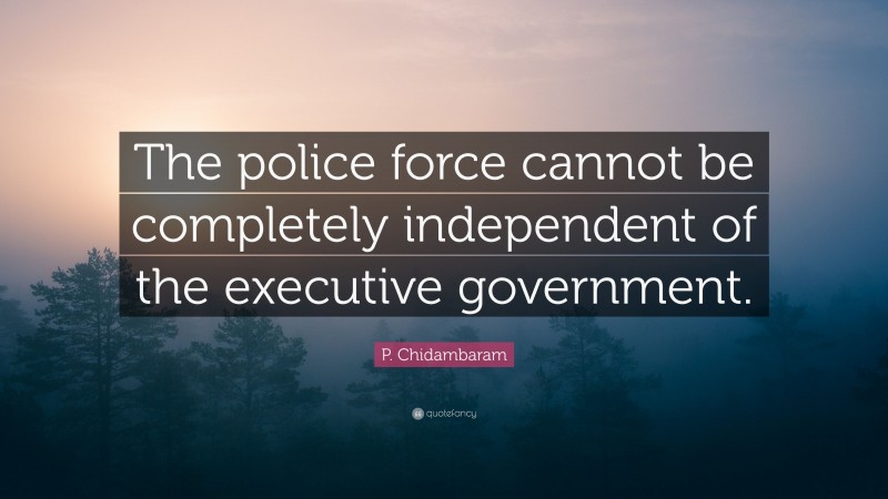 P. Chidambaram Quote: “The police force cannot be completely independent of the executive government.”