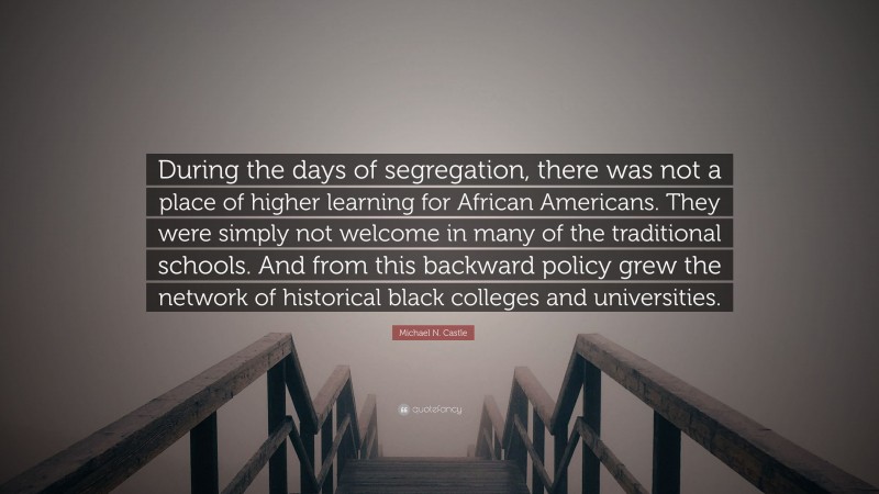 Michael N. Castle Quote: “During the days of segregation, there was not a place of higher learning for African Americans. They were simply not welcome in many of the traditional schools. And from this backward policy grew the network of historical black colleges and universities.”