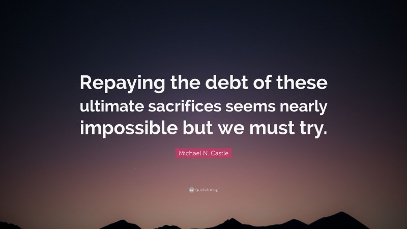 Michael N. Castle Quote: “Repaying the debt of these ultimate sacrifices seems nearly impossible but we must try.”