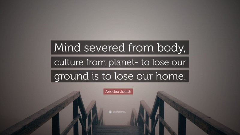 Anodea Judith Quote: “Mind severed from body, culture from planet- to lose our ground is to lose our home.”