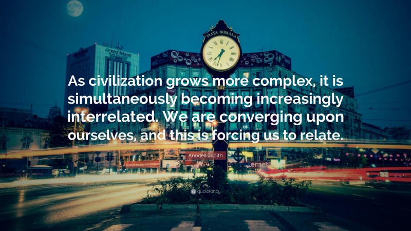 Anodea Judith Quote: “As civilization grows more complex, it is simultaneously becoming increasingly interrelated. We are converging upon ourselves, and this is forcing us to relate.”