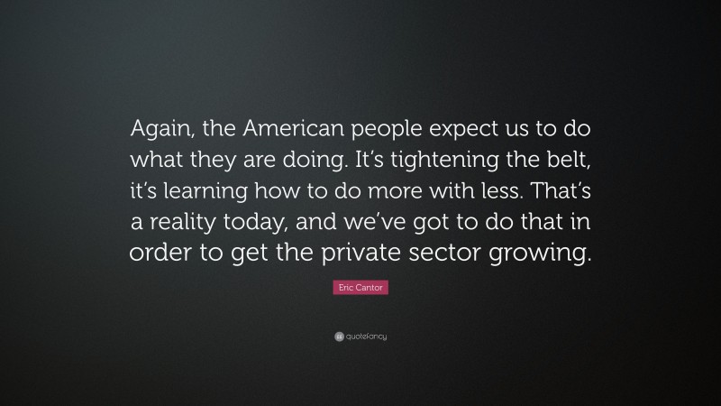 Eric Cantor Quote: “Again, the American people expect us to do what they are doing. It’s tightening the belt, it’s learning how to do more with less. That’s a reality today, and we’ve got to do that in order to get the private sector growing.”