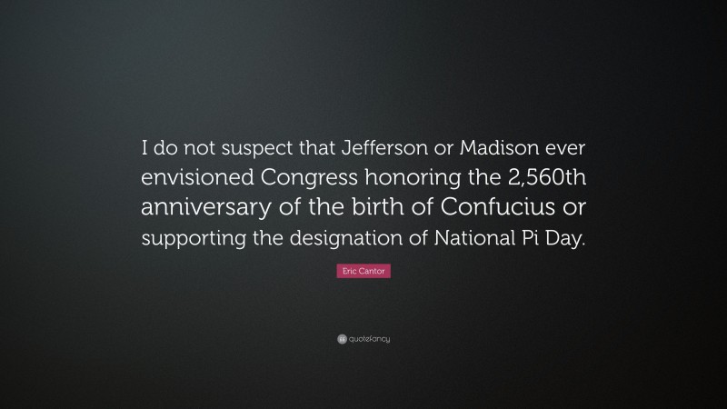 Eric Cantor Quote: “I do not suspect that Jefferson or Madison ever envisioned Congress honoring the 2,560th anniversary of the birth of Confucius or supporting the designation of National Pi Day.”