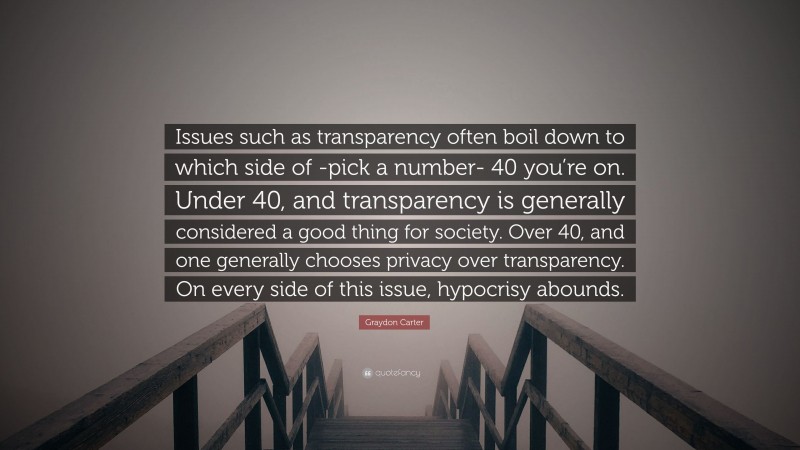 Graydon Carter Quote: “Issues such as transparency often boil down to which side of -pick a number- 40 you’re on. Under 40, and transparency is generally considered a good thing for society. Over 40, and one generally chooses privacy over transparency. On every side of this issue, hypocrisy abounds.”