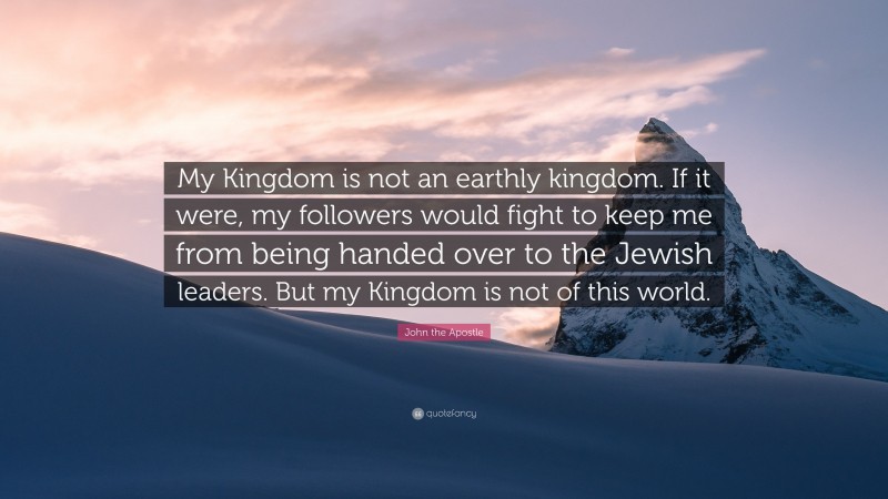 John the Apostle Quote: “My Kingdom is not an earthly kingdom. If it were, my followers would fight to keep me from being handed over to the Jewish leaders. But my Kingdom is not of this world.”