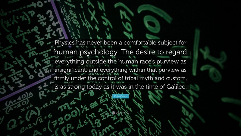 Celia Green Quote: “Physics has never been a comfortable subject for human psychology. The desire to regard everything outside the human race’s purview as insignificant, and everything within that purview as firmly under the control of tribal myth and custom, is as strong today as it was in the time of Galileo.”