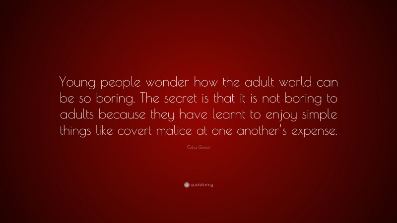 Celia Green Quote: “Young people wonder how the adult world can be so boring. The secret is that it is not boring to adults because they have learnt to enjoy simple things like covert malice at one another’s expense.”