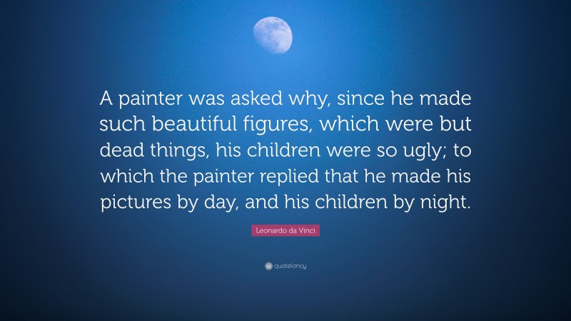 Leonardo da Vinci Quote: “A painter was asked why, since he made such beautiful figures, which were but dead things, his children were so ugly; to which the painter replied that he made his pictures by day, and his children by night.”